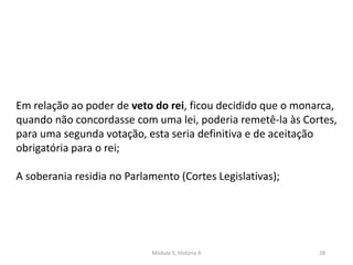 Módulo 5, História A 28
Em relação ao poder de veto do rei, ficou decidido que o monarca,
quando não concordasse com uma lei, poderia remetê-la às Cortes,
para uma segunda votação, esta seria definitiva e de aceitação
obrigatória para o rei;
A soberania residia no Parlamento (Cortes Legislativas);
 