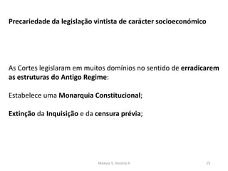 Módulo 5, História A 29
Precariedade da legislação vintista de carácter socioeconómico
As Cortes legislaram em muitos domínios no sentido de erradicarem
as estruturas do Antigo Regime:
Estabelece uma Monarquia Constitucional;
Extinção da Inquisição e da censura prévia;
 