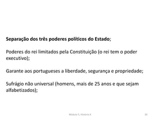 Módulo 5, História A 30
Separação dos três poderes políticos do Estado;
Poderes do rei limitados pela Constituição (o rei tem o poder
executivo);
Garante aos portugueses a liberdade, segurança e propriedade;
Sufrágio não universal (homens, mais de 25 anos e que sejam
alfabetizados);
 