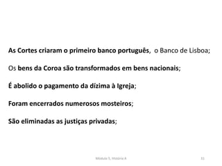 Módulo 5, História A 31
As Cortes criaram o primeiro banco português, o Banco de Lisboa;
Os bens da Coroa são transformados em bens nacionais;
É abolido o pagamento da dízima à Igreja;
Foram encerrados numerosos mosteiros;
São eliminadas as justiças privadas;
 