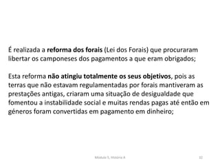 Módulo 5, História A 32
É realizada a reforma dos forais (Lei dos Forais) que procuraram
libertar os camponeses dos pagamentos a que eram obrigados;
Esta reforma não atingiu totalmente os seus objetivos, pois as
terras que não estavam regulamentadas por forais mantiveram as
prestações antigas, criaram uma situação de desigualdade que
fomentou a instabilidade social e muitas rendas pagas até então em
géneros foram convertidas em pagamento em dinheiro;
 