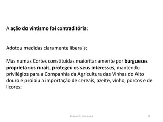 Módulo 5, História A 33
A ação do vintismo foi contraditória:
Adotou medidas claramente liberais;
Mas numas Cortes constituídas maioritariamente por burgueses
proprietários rurais, protegeu os seus interesses, mantendo
privilégios para a Companhia da Agricultura das Vinhas do Alto
douro e proibiu a importação de cereais, azeite, vinho, porcos e de
licores;
 
