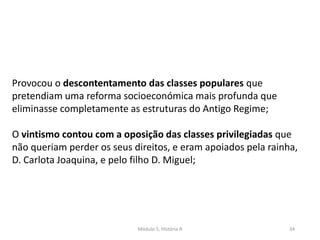 Módulo 5, História A 34
Provocou o descontentamento das classes populares que
pretendiam uma reforma socioeconómica mais profunda que
eliminasse completamente as estruturas do Antigo Regime;
O vintismo contou com a oposição das classes privilegiadas que
não queriam perder os seus direitos, e eram apoiados pela rainha,
D. Carlota Joaquina, e pelo filho D. Miguel;
 