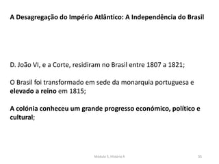 Módulo 5, História A 35
A Desagregação do Império Atlântico: A Independência do Brasil
D. João VI, e a Corte, residiram no Brasil entre 1807 a 1821;
O Brasil foi transformado em sede da monarquia portuguesa e
elevado a reino em 1815;
A colónia conheceu um grande progresso económico, político e
cultural;
 