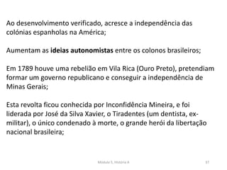 Módulo 5, História A 37
Ao desenvolvimento verificado, acresce a independência das
colónias espanholas na América;
Aumentam as ideias autonomistas entre os colonos brasileiros;
Em 1789 houve uma rebelião em Vila Rica (Ouro Preto), pretendiam
formar um governo republicano e conseguir a independência de
Minas Gerais;
Esta revolta ficou conhecida por Inconfidência Mineira, e foi
liderada por José da Silva Xavier, o Tiradentes (um dentista, ex-
militar), o único condenado à morte, o grande herói da libertação
nacional brasileira;
 