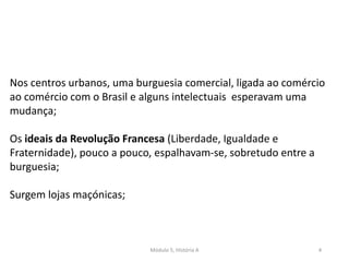 Módulo 5, História A 4
Nos centros urbanos, uma burguesia comercial, ligada ao comércio
ao comércio com o Brasil e alguns intelectuais esperavam uma
mudança;
Os ideais da Revolução Francesa (Liberdade, Igualdade e
Fraternidade), pouco a pouco, espalhavam-se, sobretudo entre a
burguesia;
Surgem lojas maçónicas;
 