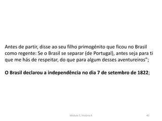 Módulo 5, História A 40
Antes de partir, disse ao seu filho primogénito que ficou no Brasil
como regente: Se o Brasil se separar (de Portugal), antes seja para ti
que me hás de respeitar, do que para algum desses aventureiros”;
O Brasil declarou a independência no dia 7 de setembro de 1822;
 