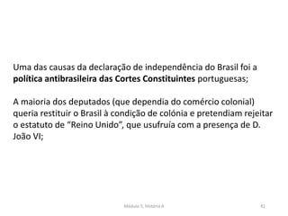 Módulo 5, História A 41
Uma das causas da declaração de independência do Brasil foi a
política antibrasileira das Cortes Constituintes portuguesas;
A maioria dos deputados (que dependia do comércio colonial)
queria restituir o Brasil à condição de colónia e pretendiam rejeitar
o estatuto de “Reino Unido”, que usufruía com a presença de D.
João VI;
 
