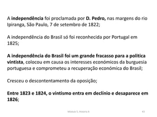 Módulo 5, História A 43
A independência foi proclamada por D. Pedro, nas margens do rio
Ipiranga, São Paulo, 7 de setembro de 1822;
A independência do Brasil só foi reconhecida por Portugal em
1825;
A independência do Brasil foi um grande fracasso para a politica
vintista, colocou em causa os interesses económicos da burguesia
portuguesa e comprometeu a recuperação económica do Brasil;
Cresceu o descontentamento da oposição;
Entre 1823 e 1824, o vintismo entra em declínio e desaparece em
1826;
 