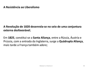 Módulo 5, História A 44
A Resistência ao Liberalismo
A Revolução de 1820 desenrola-se no seio de uma conjuntura
externa desfavorável;
Em 1825, constitui-se a Santa Aliança, entre a Rússia, Áustria e
Prússia, com a entrada da Inglaterra, surge a Quádrupla Aliança,
mais tarde a França também adere;
 