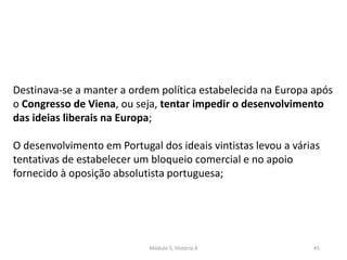 Módulo 5, História A 45
Destinava-se a manter a ordem política estabelecida na Europa após
o Congresso de Viena, ou seja, tentar impedir o desenvolvimento
das ideias liberais na Europa;
O desenvolvimento em Portugal dos ideais vintistas levou a várias
tentativas de estabelecer um bloqueio comercial e no apoio
fornecido à oposição absolutista portuguesa;
 
