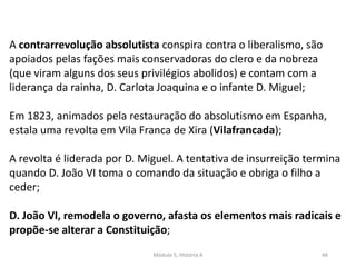 Módulo 5, História A 46
A contrarrevolução absolutista conspira contra o liberalismo, são
apoiados pelas fações mais conservadoras do clero e da nobreza
(que viram alguns dos seus privilégios abolidos) e contam com a
liderança da rainha, D. Carlota Joaquina e o infante D. Miguel;
Em 1823, animados pela restauração do absolutismo em Espanha,
estala uma revolta em Vila Franca de Xira (Vilafrancada);
A revolta é liderada por D. Miguel. A tentativa de insurreição termina
quando D. João VI toma o comando da situação e obriga o filho a
ceder;
D. João VI, remodela o governo, afasta os elementos mais radicais e
propõe-se alterar a Constituição;
 