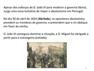 Módulo 5, História A 47
Apesar dos esforços de D. João VI para moderar o governo liberal,
surge uma nova tentativa de impor o absolutismo em Portugal;
No dia 30 de abril de 1824 (Abrilada), os opositores absolutistas
prendem os membros do governo, e pretendem que o rei abdique
em favor da rainha;
D. João VI conseguiu dominar a situação, e D. Miguel foi obrigado a
partir para o estrangeiro (exilado);
 