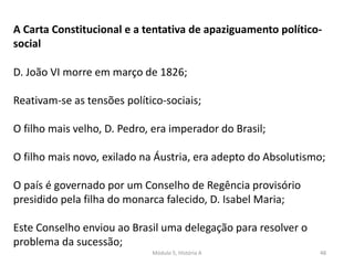 Módulo 5, História A 48
A Carta Constitucional e a tentativa de apaziguamento político-
social
D. João VI morre em março de 1826;
Reativam-se as tensões político-sociais;
O filho mais velho, D. Pedro, era imperador do Brasil;
O filho mais novo, exilado na Áustria, era adepto do Absolutismo;
O país é governado por um Conselho de Regência provisório
presidido pela filha do monarca falecido, D. Isabel Maria;
Este Conselho enviou ao Brasil uma delegação para resolver o
problema da sucessão;
 