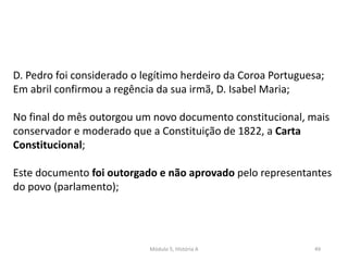 Módulo 5, História A 49
D. Pedro foi considerado o legítimo herdeiro da Coroa Portuguesa;
Em abril confirmou a regência da sua irmã, D. Isabel Maria;
No final do mês outorgou um novo documento constitucional, mais
conservador e moderado que a Constituição de 1822, a Carta
Constitucional;
Este documento foi outorgado e não aprovado pelo representantes
do povo (parlamento);
 