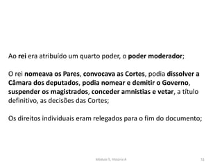 Módulo 5, História A 51
Ao rei era atribuído um quarto poder, o poder moderador;
O rei nomeava os Pares, convocava as Cortes, podia dissolver a
Câmara dos deputados, podia nomear e demitir o Governo,
suspender os magistrados, conceder amnistias e vetar, a título
definitivo, as decisões das Cortes;
Os direitos individuais eram relegados para o fim do documento;
 