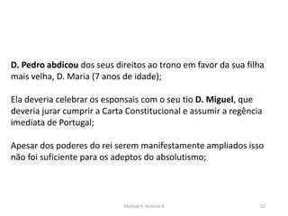 Módulo 5, História A 52
D. Pedro abdicou dos seus direitos ao trono em favor da sua filha
mais velha, D. Maria (7 anos de idade);
Ela deveria celebrar os esponsais com o seu tio D. Miguel, que
deveria jurar cumprir a Carta Constitucional e assumir a regência
imediata de Portugal;
Apesar dos poderes do rei serem manifestamente ampliados isso
não foi suficiente para os adeptos do absolutismo;
 