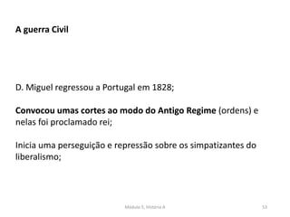 Módulo 5, História A 53
A guerra Civil
D. Miguel regressou a Portugal em 1828;
Convocou umas cortes ao modo do Antigo Regime (ordens) e
nelas foi proclamado rei;
Inicia uma perseguição e repressão sobre os simpatizantes do
liberalismo;
 