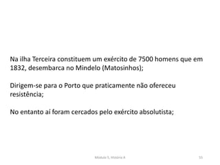 Módulo 5, História A 55
Na ilha Terceira constituem um exército de 7500 homens que em
1832, desembarca no Mindelo (Matosinhos);
Dirigem-se para o Porto que praticamente não ofereceu
resistência;
No entanto aí foram cercados pelo exército absolutista;
 