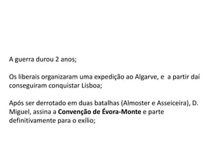 A guerra durou 2 anos;
Os liberais organizaram uma expedição ao Algarve, e a partir daí
conseguiram conquistar Lisboa;
Após ser derrotado em duas batalhas (Almoster e Asseiceira), D.
Miguel, assina a Convenção de Évora-Monte e parte
definitivamente para o exílio;
 