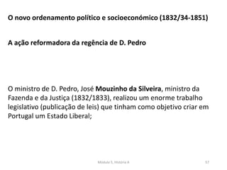 Módulo 5, História A 57
O novo ordenamento político e socioeconómico (1832/34-1851)
A ação reformadora da regência de D. Pedro
O ministro de D. Pedro, José Mouzinho da Silveira, ministro da
Fazenda e da Justiça (1832/1833), realizou um enorme trabalho
legislativo (publicação de leis) que tinham como objetivo criar em
Portugal um Estado Liberal;
 