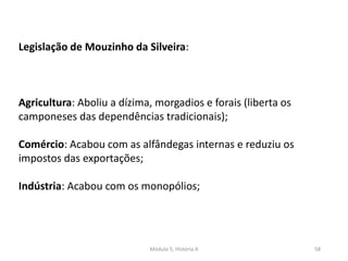 Módulo 5, História A 58
Legislação de Mouzinho da Silveira:
Agricultura: Aboliu a dízima, morgadios e forais (liberta os
camponeses das dependências tradicionais);
Comércio: Acabou com as alfândegas internas e reduziu os
impostos das exportações;
Indústria: Acabou com os monopólios;
 