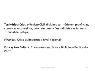 Módulo 5, História A 59
Territórios: Criou o Registo Civil, dividiu o território em províncias,
comarcas e concelhos; criou circunscrições judiciais e o Supremo
Tribunal de Justiça;
Finanças: Criou os impostos a nível nacional;
Educação e Cultura: Criou novas escolas e a Biblioteca Pública do
Porto;
 