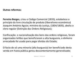 Módulo 5, História A 61
Outras reformas:
Ferreira Borges, criou o Código Comercial (1833), estabelece o
princípio da livre circulação de produto (liberalismo económico)
Joaquim António Aguiar, ministro da Justiça, (1834/1835), aboliu o
clero regular (Extinção das Ordens Religiosas);
Confiscação e nacionalização dos bens das ordens religiosas, foram
organizados leilões que beneficiaram a alta burguesia, o dinheiro
arrecadado foi usado para pagar dívidas do Estado;
O facto de só uma minoria (alta burguesia) ter beneficiado desta
venda em hasta pública gerou descontentamento generalizado;
 