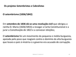 Módulo 5, História A 62
Os projetos Setembristas e Cabralistas
O setembrismo (1836/1842)
Em setembro de 1836 dá-se uma revolução civil que obrigou a
rainha D. Maria (1826/1853) a revogar a Carta Constitucional e a
jurar a Constituição de 1822 e a convocar eleições;
O setembrismo foi um movimento da pequena e média burguesia,
apoiada pelo povo que reagiam contra o domínio da alta burguesia
que levara o país à miséria e o governo era acusado de corrupção.
 