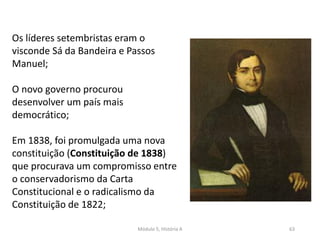 Módulo 5, História A 63
Os líderes setembristas eram o
visconde Sá da Bandeira e Passos
Manuel;
O novo governo procurou
desenvolver um país mais
democrático;
Em 1838, foi promulgada uma nova
constituição (Constituição de 1838)
que procurava um compromisso entre
o conservadorismo da Carta
Constitucional e o radicalismo da
Constituição de 1822;
 
