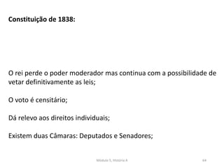 Módulo 5, História A 64
Constituição de 1838:
O rei perde o poder moderador mas continua com a possibilidade de
vetar definitivamente as leis;
O voto é censitário;
Dá relevo aos direitos individuais;
Existem duas Câmaras: Deputados e Senadores;
 
