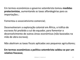 Módulo 5, História A 65
Em termos económicos o governo setembrista tomou medidas
protecionistas, aumentando as taxas alfandegárias para as
importações ;
Fomentou o associativismo comercial;
Desenvolveram a exploração colonial em África, o tráfico de
escravos foi proibido a sul do equador, para fomentar o
desenvolvimento de outras áreas económicas (não baseadas na
mão de obra escrava);
Não aboliram as taxas fiscais aplicadas aos pequenos agricultores;
Em termos económicos a política setembrista saldou-se por um
relativo fracasso;
 