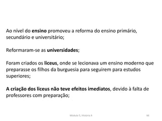 Módulo 5, História A 66
Ao nível do ensino promoveu a reforma do ensino primário,
secundário e universitário;
Reformaram-se as universidades;
Foram criados os liceus, onde se lecionava um ensino moderno que
preparasse os filhos da burguesia para seguirem para estudos
superiores;
A criação dos liceus não teve efeitos imediatos, devido à falta de
professores com preparação;
 