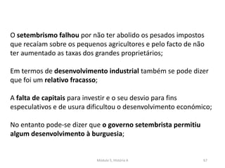 Módulo 5, História A 67
O setembrismo falhou por não ter abolido os pesados impostos
que recaíam sobre os pequenos agricultores e pelo facto de não
ter aumentado as taxas dos grandes proprietários;
Em termos de desenvolvimento industrial também se pode dizer
que foi um relativo fracasso;
A falta de capitais para investir e o seu desvio para fins
especulativos e de usura dificultou o desenvolvimento económico;
No entanto pode-se dizer que o governo setembrista permitiu
algum desenvolvimento à burguesia;
 