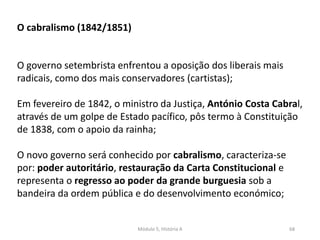 Módulo 5, História A 68
O cabralismo (1842/1851)
O governo setembrista enfrentou a oposição dos liberais mais
radicais, como dos mais conservadores (cartistas);
Em fevereiro de 1842, o ministro da Justiça, António Costa Cabral,
através de um golpe de Estado pacífico, pôs termo à Constituição
de 1838, com o apoio da rainha;
O novo governo será conhecido por cabralismo, caracteriza-se
por: poder autoritário, restauração da Carta Constitucional e
representa o regresso ao poder da grande burguesia sob a
bandeira da ordem pública e do desenvolvimento económico;
 