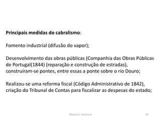 Módulo 5, História A 69
Principais medidas do cabralismo:
Fomento industrial (difusão do vapor);
Desenvolvimento das obras públicas (Companhia das Obras Públicas
de Portugal(1844) (reparação e construção de estradas),
construíram-se pontes, entre essas a ponte sobre o rio Douro;
Realizou-se uma reforma fiscal (Código Administrativo de 1842),
criação do Tribunal de Contas para fiscalizar as despesas do estado;
 