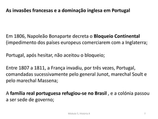 Módulo 5, História A 7
As invasões francesas e a dominação inglesa em Portugal
Em 1806, Napoleão Bonaparte decreta o Bloqueio Continental
(impedimento dos países europeus comerciarem com a Inglaterra;
Portugal, após hesitar, não aceitou o bloqueio;
Entre 1807 a 1811, a França invadiu, por três vezes, Portugal,
comandadas sucessivamente pelo general Junot, marechal Soult e
pelo marechal Massena;
A família real portuguesa refugiou-se no Brasil , e a colónia passou
a ser sede de governo;
 