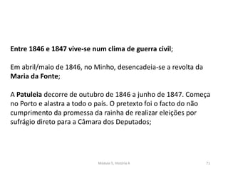 Módulo 5, História A 71
Entre 1846 e 1847 vive-se num clima de guerra civil;
Em abril/maio de 1846, no Minho, desencadeia-se a revolta da
Maria da Fonte;
A Patuleia decorre de outubro de 1846 a junho de 1847. Começa
no Porto e alastra a todo o país. O pretexto foi o facto do não
cumprimento da promessa da rainha de realizar eleições por
sufrágio direto para a Câmara dos Deputados;
 