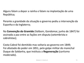 Módulo 5, História A 72
Alguns falam a depor a rainha e falam na implantação de uma
República;
Perante a gravidade da situação o governo pediu a intervenção da
Espanha e da Inglaterra;
Na Convenção do Gramido (Valbom, Gondomar, junho de 1847) foi
assinada a paz entre as fações em disputa (setembrista e
cabralistas);
Costa Cabral foi demitido mas voltaria ao governo em 1849;
Foi afastado do poder em 1851, pelo golpe militar do marechal
Duque de Saldanha, que instituiu a Regeneração (cartismo
moderado).
 