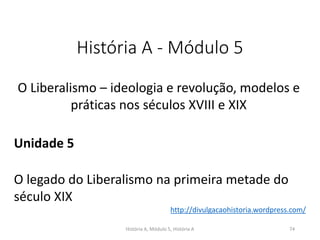 História A - Módulo 5
O Liberalismo – ideologia e revolução, modelos e
práticas nos séculos XVIII e XIX
Unidade 5
O legado do Liberalismo na primeira metade do
século XIX
História A, Módulo 5, História A 74
http://divulgacaohistoria.wordpress.com/
 
