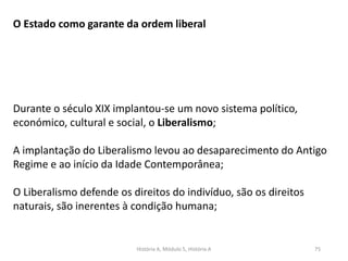 História A, Módulo 5, História A 75
O Estado como garante da ordem liberal
Durante o século XIX implantou-se um novo sistema político,
económico, cultural e social, o Liberalismo;
A implantação do Liberalismo levou ao desaparecimento do Antigo
Regime e ao início da Idade Contemporânea;
O Liberalismo defende os direitos do indivíduo, são os direitos
naturais, são inerentes à condição humana;
 