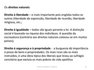 História A, Módulo 5, História A 76
Os direitos naturais:
Direito à liberdade – o mais importante pois engloba todos os
outros (liberdade de expressão, liberdade de reunião, liberdade
religiosa, etc.;
Direito à igualdade – todos são iguais perante a lei. A distinção
social é baseada na riqueza dos indivíduos. A questão da
escravatura (contrária aos direitos naturais colocou-se em muitos
países);
Direito à segurança e à propriedade - a burguesia dá importância
à posse de bens e propriedades. Os mais ricos são os mais
instruídos, é uma ideia típica dos liberais que levou ao sufrágio
censitário que excluía os mais pobres da vida apolítica
 