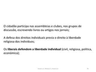História A, Módulo 5, História A 78
O cidadão participa nas assembleias e clubes, nos grupos de
discussão, escrevendo livros ou artigos nos jornais;
A defesa dos direitos individuais previa o direito à liberdade
religiosa dos indivíduos;
Os liberais defendem a liberdade individual (civil, religiosa, política,
económica);
 