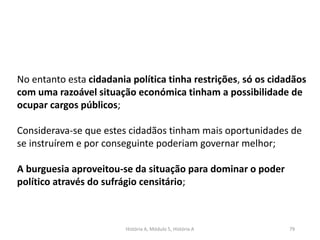 História A, Módulo 5, História A 79
No entanto esta cidadania política tinha restrições, só os cidadãos
com uma razoável situação económica tinham a possibilidade de
ocupar cargos públicos;
Considerava-se que estes cidadãos tinham mais oportunidades de
se instruírem e por conseguinte poderiam governar melhor;
A burguesia aproveitou-se da situação para dominar o poder
político através do sufrágio censitário;
 