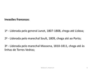 Módulo 5, História A 8
Invasões francesas:
1ª - Liderada pelo general Junot, 1807-1808, chega até Lisboa;
2ª - Liderada pelo marechal Soult, 1809, chega até ao Porto;
3ª - Liderada pelo marechal Massena, 1810-1811, chega até às
linhas de Torres Vedras;
 