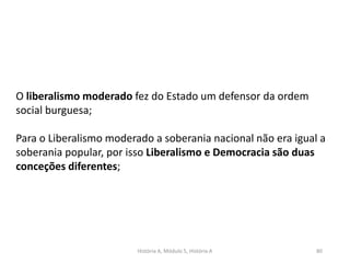 História A, Módulo 5, História A 80
O liberalismo moderado fez do Estado um defensor da ordem
social burguesa;
Para o Liberalismo moderado a soberania nacional não era igual a
soberania popular, por isso Liberalismo e Democracia são duas
conceções diferentes;
 