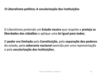 História A, Módulo 5, História A 81
O Liberalismo político; A secularização das instituições
O Liberalismo pretende um Estado neutro que respeite e proteja as
liberdades dos cidadãos e aplique uma lei igual para todos;
O poder era limitado pela Constituição, pela separação dos poderes
do estado, pela soberania nacional exercida por uma representação
e pela secularização das instituições;
 