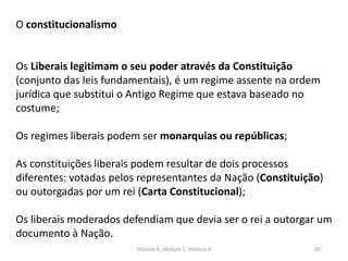 História A, Módulo 5, História A 82
O constitucionalismo
Os Liberais legitimam o seu poder através da Constituição
(conjunto das leis fundamentais), é um regime assente na ordem
jurídica que substitui o Antigo Regime que estava baseado no
costume;
Os regimes liberais podem ser monarquias ou repúblicas;
As constituições liberais podem resultar de dois processos
diferentes: votadas pelos representantes da Nação (Constituição)
ou outorgadas por um rei (Carta Constitucional);
Os liberais moderados defendiam que devia ser o rei a outorgar um
documento à Nação.
 