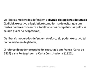 História A, Módulo 5, História A 83
Os liberais moderados defendem a divisão dos poderes do Estado
(judicial, executivo e legislativo) como forma de evitar que um
destes poderes concentre a totalidade das competências políticas
caindo assim no despotismo;
Os liberais moderados defendem o reforço do poder executivo tal
como existe em Inglaterra;
O reforço do poder executivo foi executado em França (Carta de
1814) e em Portugal com a Carta Constitucional (1826);
 