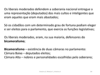 História A, Módulo 5, História A 84
Os liberais moderados defendem a soberania nacional entregue a
uma representação (deputados) dos mais cultos e inteligentes que
eram aqueles que eram mais abastados;
Só os cidadãos com um determinado grau de fortuna podiam eleger
e ser eleitos para o parlamento, que exercia as funções legislativas;
Os liberais moderados, eram, na sua maioria, defensores do
bicameralismo;
Bicameralismo – existência de duas câmaras no parlamento:
Câmara Baixa – deputados eleitos;
Câmara Alta – nobres e personalidades escolhidas pelo soberano;
 